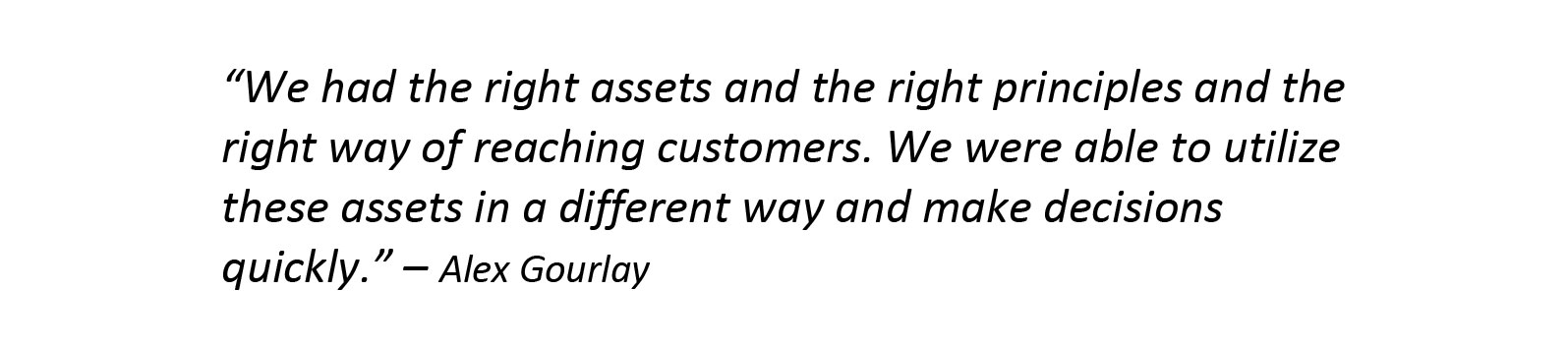 We had the right assets and the right principles and the right way of reaching customers. We were able to utilize these assets in a different way and make decisions quickly.