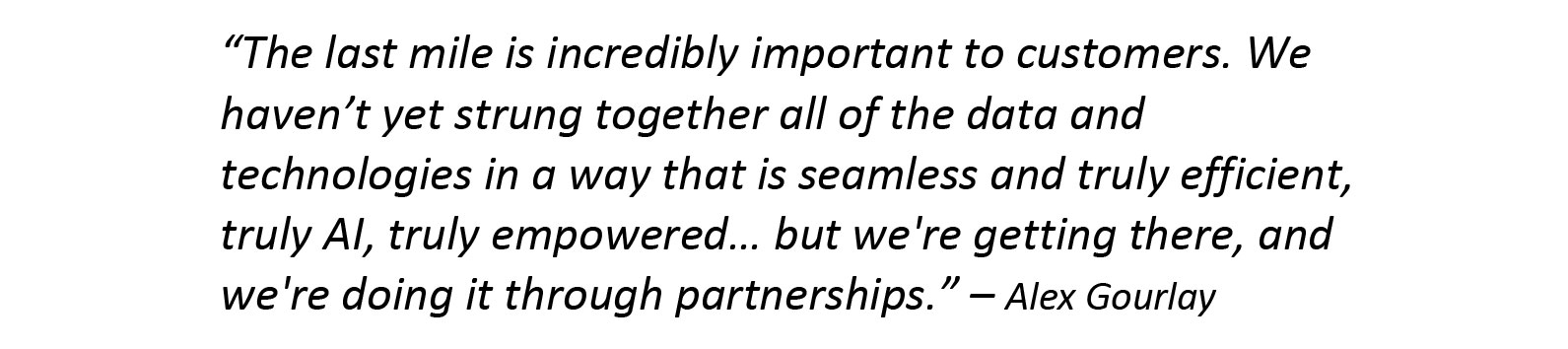 The last mile is incredibly important to customers. We haven’t yet strung together all of the data and technologies in a way that is seamless and truly efficient, truly AI, truly empowered… but we're getting there, and we're doing it through partnerships